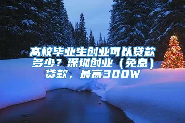 高校毕业生创业可以贷款多少？深圳创业（免息）贷款，最高300W