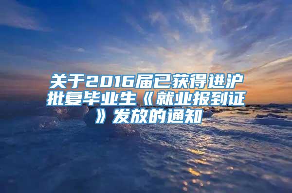 关于2016届已获得进沪批复毕业生《就业报到证》发放的通知