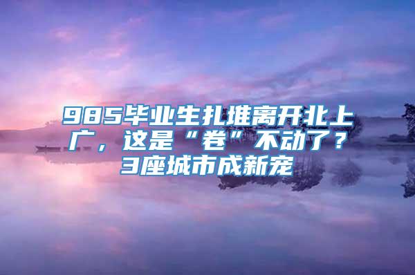 985毕业生扎堆离开北上广，这是“卷”不动了？3座城市成新宠