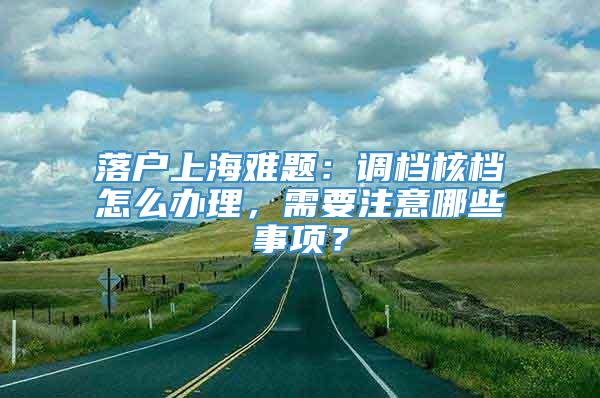 落户上海难题：调档核档怎么办理，需要注意哪些事项？