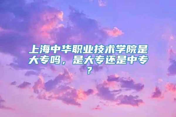 上海中华职业技术学院是大专吗，是大专还是中专？