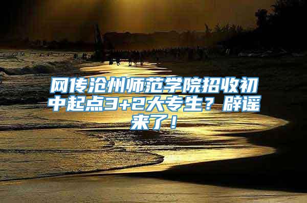 网传沧州师范学院招收初中起点3+2大专生？辟谣来了！