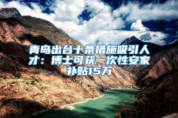 青岛出台十条措施吸引人才：博士可获一次性安家补贴15万