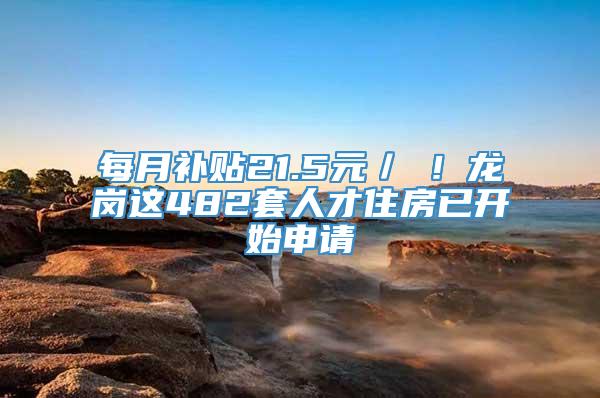 每月补贴21.5元／㎡！龙岗这482套人才住房已开始申请