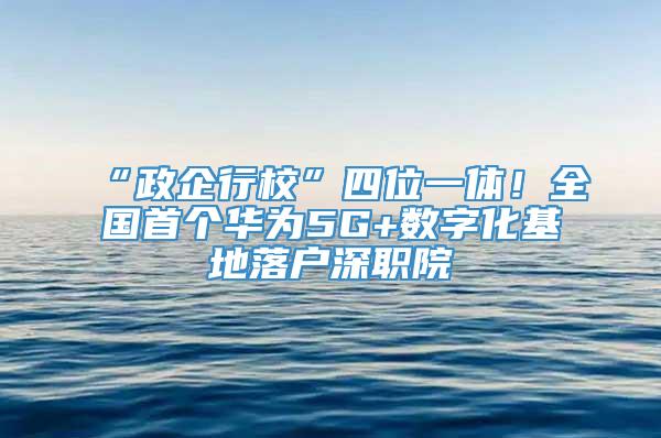 “政企行校”四位一体！全国首个华为5G+数字化基地落户深职院