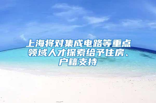 上海将对集成电路等重点领域人才探索给予住房、户籍支持