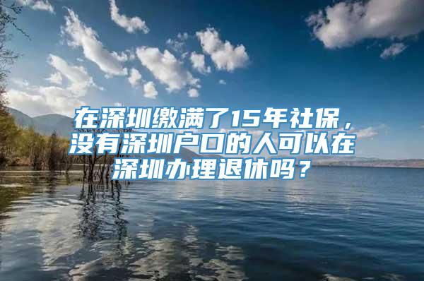 在深圳缴满了15年社保，没有深圳户口的人可以在深圳办理退休吗？