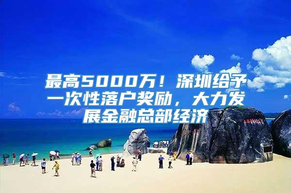 最高5000万！深圳给予一次性落户奖励，大力发展金融总部经济