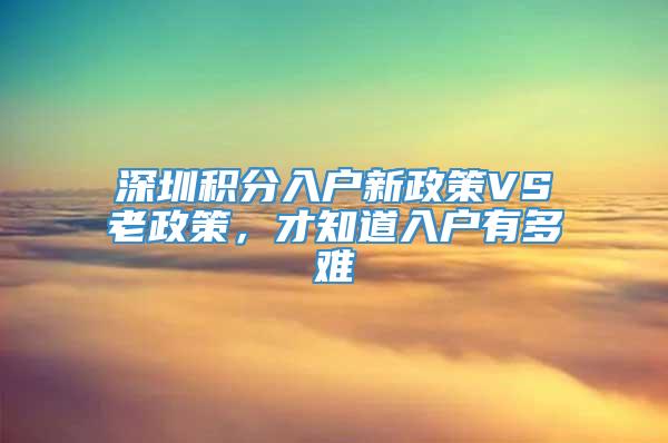 深圳积分入户新政策VS老政策，才知道入户有多难