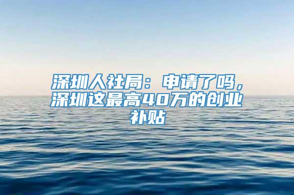 深圳人社局：申请了吗，深圳这最高40万的创业补贴