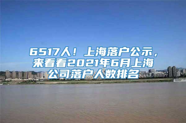 6517人！上海落户公示，来看看2021年6月上海公司落户人数排名