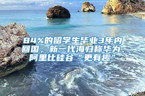 84%的留学生毕业3年内回国，新一代海归称华为、阿里比硅谷“更有趣”