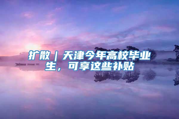 扩散｜天津今年高校毕业生，可享这些补贴