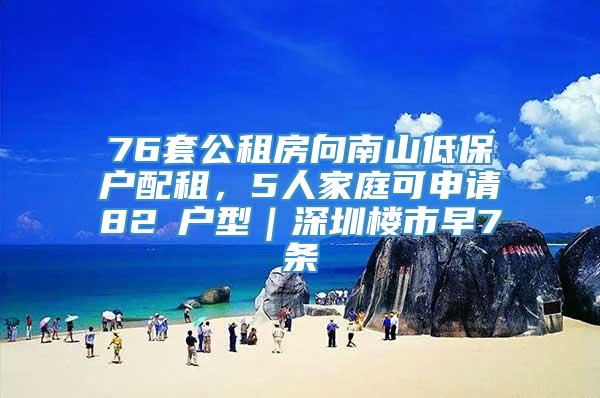 76套公租房向南山低保户配租，5人家庭可申请82㎡户型｜深圳楼市早7条