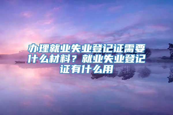 办理就业失业登记证需要什么材料？就业失业登记证有什么用