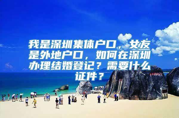 我是深圳集体户口，女友是外地户口，如何在深圳办理结婚登记？需要什么证件？