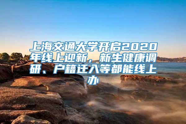 上海交通大学开启2020年线上迎新，新生健康调研、户籍迁入等都能线上办