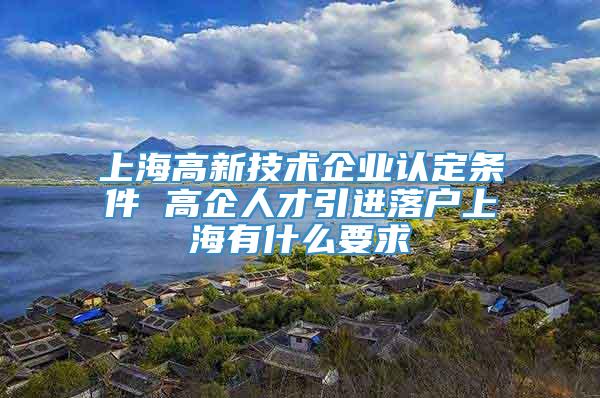 上海高新技术企业认定条件 高企人才引进落户上海有什么要求