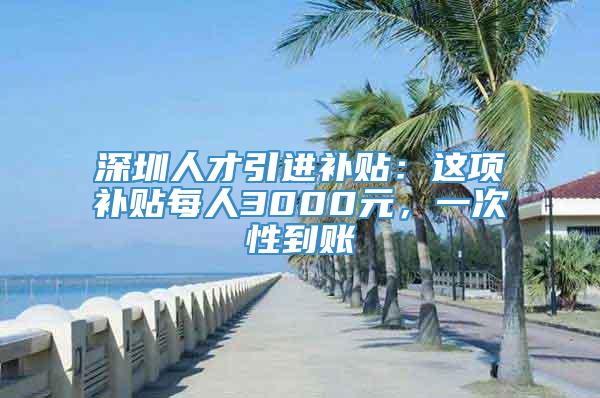 深圳人才引进补贴：这项补贴每人3000元，一次性到账