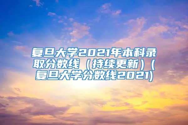 复旦大学2021年本科录取分数线（持续更新）(复旦大学分数线2021)