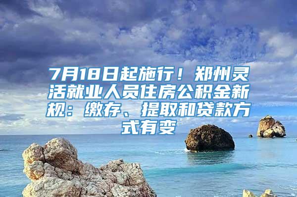 7月18日起施行！郑州灵活就业人员住房公积金新规：缴存、提取和贷款方式有变