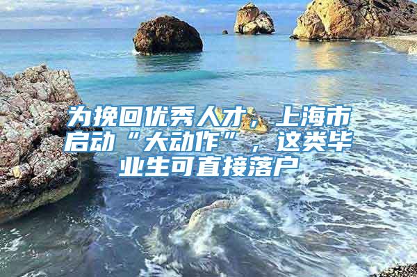 为挽回优秀人才，上海市启动“大动作”，这类毕业生可直接落户