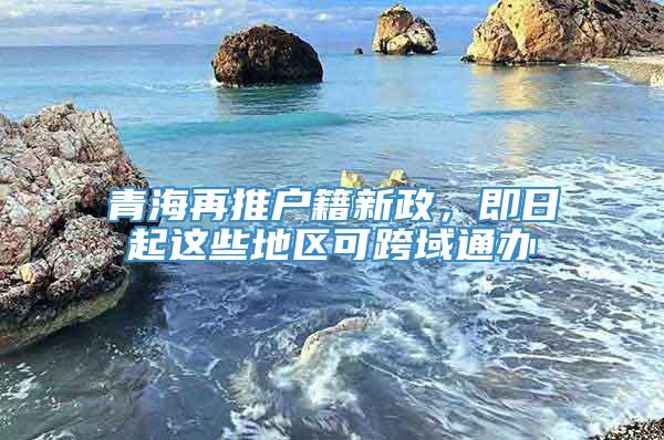 青海再推户籍新政，即日起这些地区可跨域通办