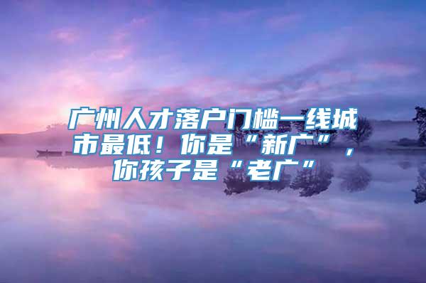 广州人才落户门槛一线城市最低！你是“新广”，你孩子是“老广”