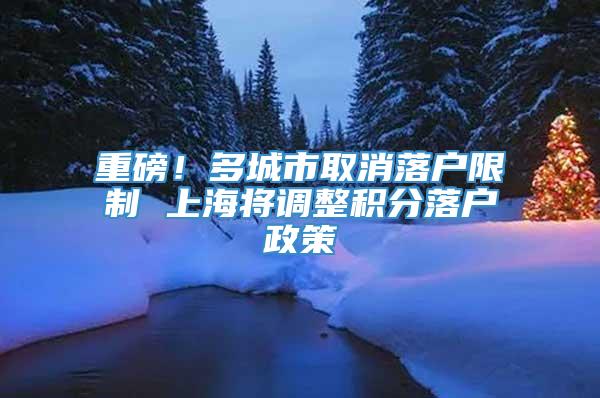 重磅！多城市取消落户限制 上海将调整积分落户政策