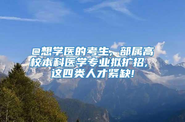 @想学医的考生, 部属高校本科医学专业拟扩招, 这四类人才紧缺!