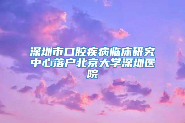 深圳市口腔疾病临床研究中心落户北京大学深圳医院