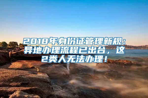 2018年身份证管理新规：异地办理流程已出台，这2类人无法办理！