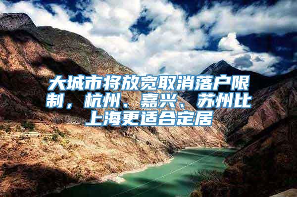 大城市将放宽取消落户限制，杭州、嘉兴、苏州比上海更适合定居