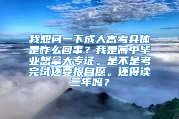 我想问一下成人高考具体是咋么回事？我是高中毕业想拿大专证。是不是考完试还要报自愿。还得读三年吗？