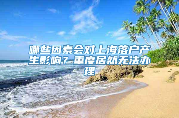 哪些因素会对上海落户产生影响？重度居然无法办理