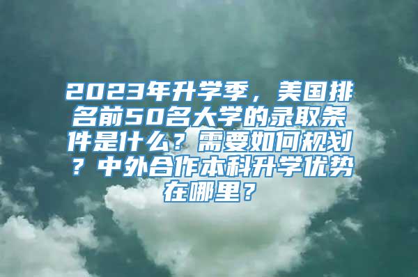 2023年升学季，美国排名前50名大学的录取条件是什么？需要如何规划？中外合作本科升学优势在哪里？