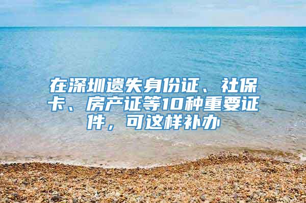 在深圳遗失身份证、社保卡、房产证等10种重要证件，可这样补办