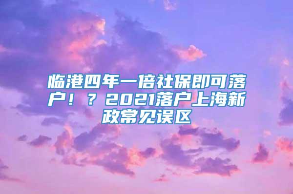 临港四年一倍社保即可落户！？2021落户上海新政常见误区