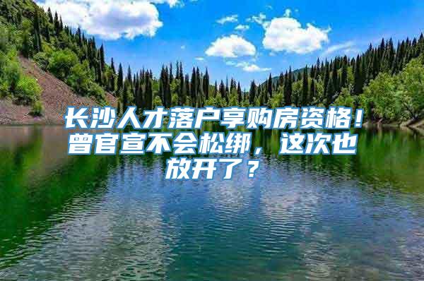 长沙人才落户享购房资格！曾官宣不会松绑，这次也放开了？