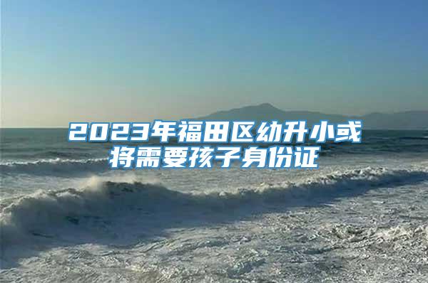 2023年福田区幼升小或将需要孩子身份证