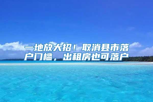 一地放大招！取消县市落户门槛，出租房也可落户