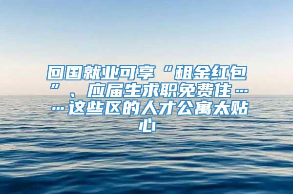 回国就业可享“租金红包”、应届生求职免费住……这些区的人才公寓太贴心