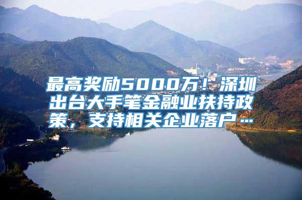 最高奖励5000万！深圳出台大手笔金融业扶持政策，支持相关企业落户…