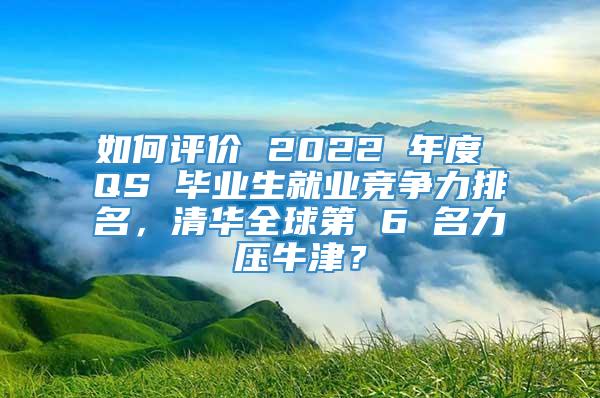 如何评价 2022 年度 QS 毕业生就业竞争力排名，清华全球第 6 名力压牛津？