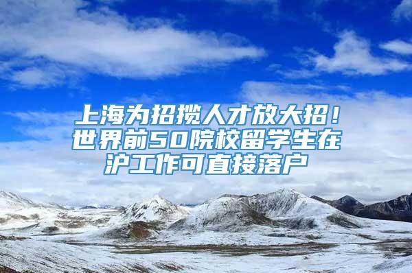 上海为招揽人才放大招！世界前50院校留学生在沪工作可直接落户