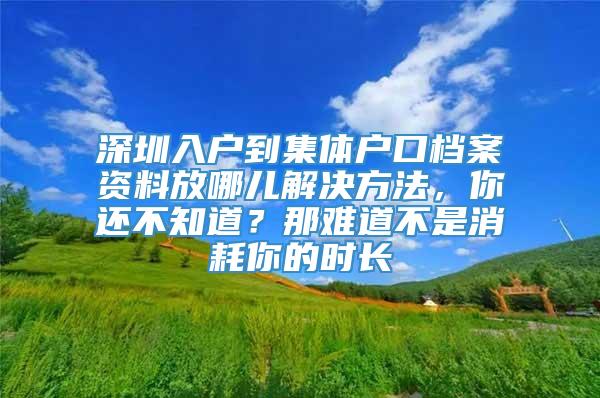 深圳入户到集体户口档案资料放哪儿解决方法，你还不知道？那难道不是消耗你的时长