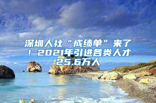 深圳人社“成绩单”来了！2021年引进各类人才25.6万人