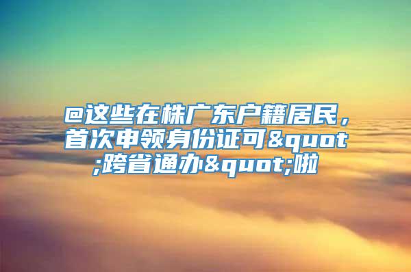 @这些在株广东户籍居民，首次申领身份证可"跨省通办"啦