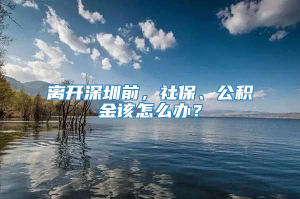 离开深圳前，社保、公积金该怎么办？