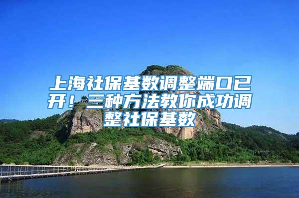 上海社保基数调整端口已开！三种方法教你成功调整社保基数